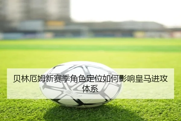 贝林厄姆新赛季角色定位如何影响皇马进攻体系